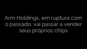 ​Arm Holdings, em ruptura com o passado, vai passar a vender seus próprios chips 
